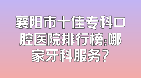 襄阳市十佳专科口腔医院排行榜：哪家牙科服务？