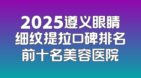 2025遵义眼睛细纹提拉口碑排名前十名美容医院