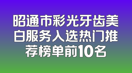 昭通市彩光牙齿美白服务入选热门推荐榜单前10名