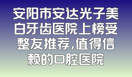 安阳市安达光子美白牙齿医院上榜受整友推荐，值得信赖的口腔医院
