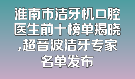淮南市洁牙机口腔医生前十榜单揭晓，超音波洁牙专家名单发布
