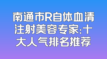 南通市R自体血清注射美容专家：十大人气排名推荐