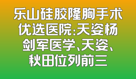 乐山硅胶隆胸手术优选医院：天姿杨剑军医学、天姿、秋田位列前三