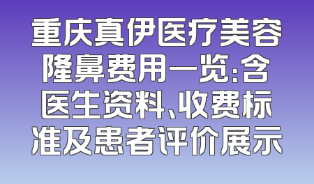 重庆真伊医疗美容隆鼻费用一览：含医生资料、收费标准及患者评价展示