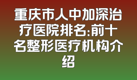 重庆市人中加深治疗医院排名：前十名整形医疗机构介绍