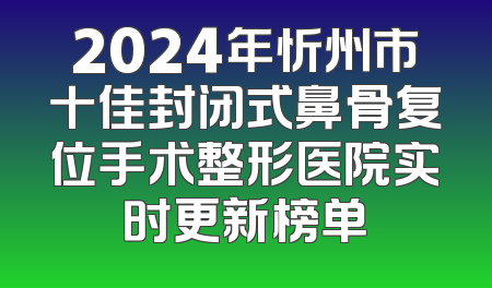 2024年忻州市十佳封闭式鼻骨复位手术整形医院实时更新榜单