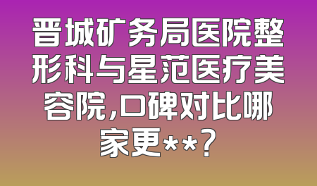 晋城矿务局医院整形科与星范医疗美容院，口碑对比哪家更**？