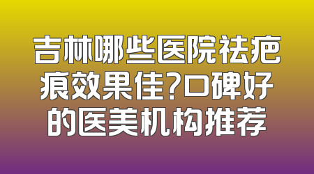 吉林哪些医院祛疤痕效果佳？口碑好的医美机构推荐