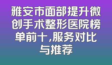 雅安市面部提升微创手术整形医院榜单前十，服务对比与推荐