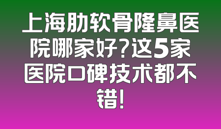上海肋软骨隆鼻医院哪家好？这5家医院口碑技术都不错！