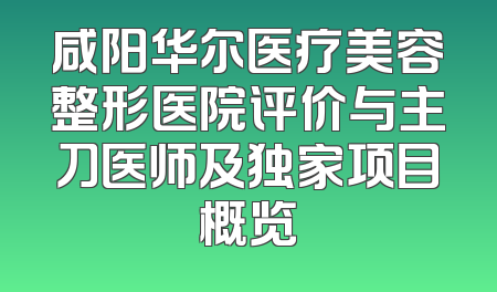 咸阳华尔医疗美容整形医院评价与主刀医师及独家项目概览
