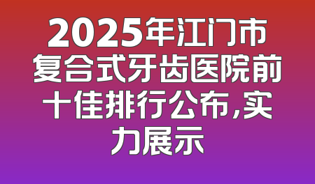2025年江门市复合式牙齿医院前十佳排行公布，实力展示