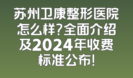苏州卫康整形医院怎么样？全面介绍及2024年收费标准公布！