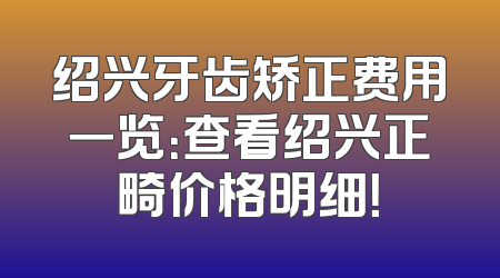 绍兴牙齿矫正费用一览：查看绍兴正畸价格明细！