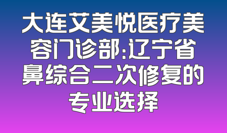 大连艾美悦医疗美容门诊部：辽宁省鼻综合二次修复的专业选择