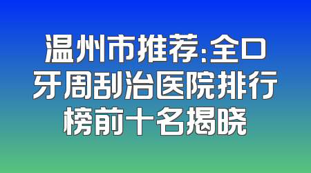 温州市推荐：全口牙周刮治医院排行榜前十名揭晓