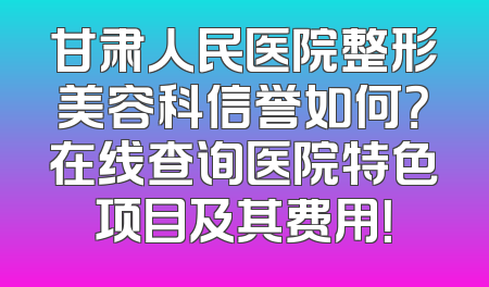 甘肃人民医院整形美容科信誉如何？在线查询医院特色项目及其费用！