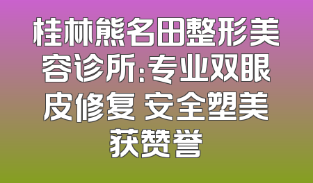 桂林熊名田整形美容诊所：专业双眼皮修复 安全塑美获赞誉