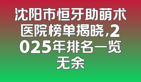 沈阳市恒牙助萌术医院榜单揭晓，2025年排名一览无余