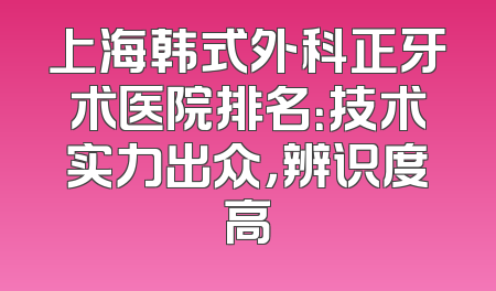 上海韩式外科正牙术医院排名：技术实力出众，辨识度高