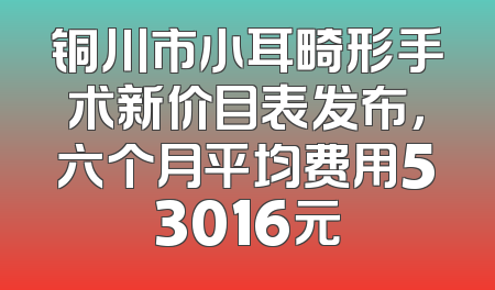 铜川市小耳畸形手术新价目表发布，六个月平均费用53016元
