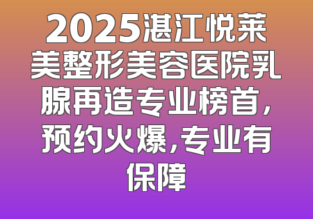 2025湛江悦莱美整形美容医院乳腺再造专业榜首，预约火爆，专业有保障