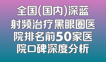 全国（国内）深蓝射频治疗黑眼圈医院排名前50家医院口碑深度分析
