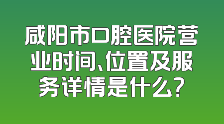 咸阳市口腔医院营业时间、位置及服务详情是什么？