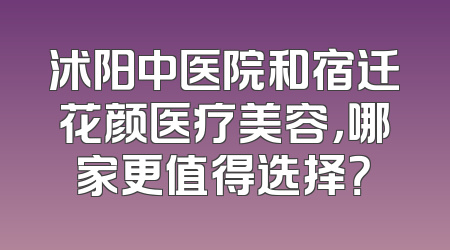 沭阳中医院和宿迁花颜医疗美容，哪家更值得选择？