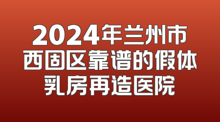 2024年兰州市西固区靠谱的假体乳房再造医院