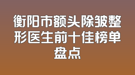 衡阳市额头除皱整形医生前十佳榜单盘点
