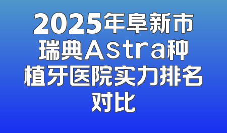 2025年阜新市瑞典Astra种植牙医院实力排名对比