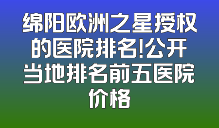 绵阳欧洲之星授权的医院排名！公开当地排名前五医院价格