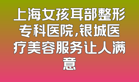 上海女孩耳部整形专科医院，银城医疗美容服务让人满意