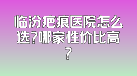 临汾疤痕医院怎么选？哪家性价比高？