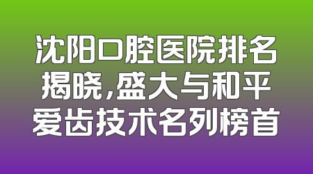 沈阳口腔医院排名揭晓，盛大与和平爱齿技术名列榜首
