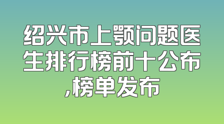 绍兴市上颚问题医生排行榜前十公布，榜单发布