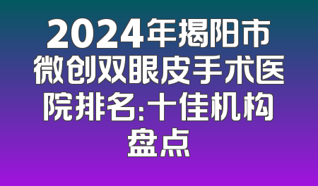 2024年揭阳市微创双眼皮手术医院排名：十佳机构盘点