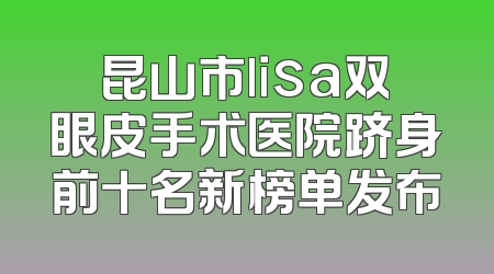 昆山市lisa双眼皮手术医院跻身前十名新榜单发布