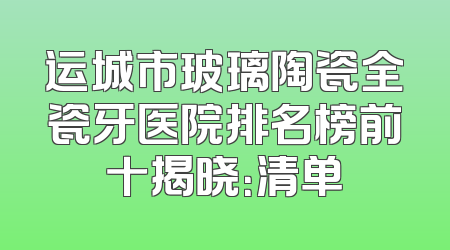 运城市玻璃陶瓷全瓷牙医院排名榜前十揭晓：清单