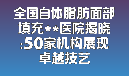 全国自体脂肪面部填充**医院揭晓：50家机构展现卓越技艺