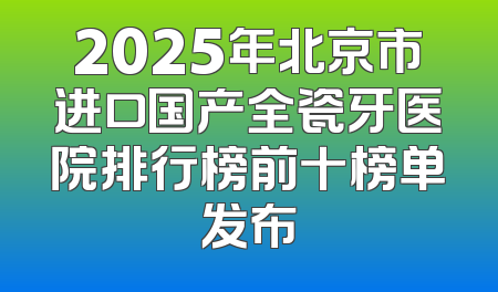2025年北京市进口国产全瓷牙医院排行榜前十榜单发布