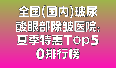 全国（国内）玻尿酸眼部除皱医院：夏季特惠Top50排行榜