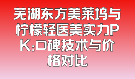 芜湖东方美莱坞与柠檬轻医美实力PK：口碑技术与价格对比
