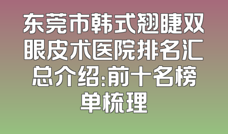 东莞市韩式翘睫双眼皮术医院排名汇总介绍：前十名榜单梳理