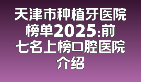 天津市种植牙医院榜单2025：前七名上榜口腔医院介绍