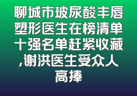 聊城市玻尿酸丰唇塑形医生在榜清单十强名单赶紧收藏，谢洪医生受众人高捧