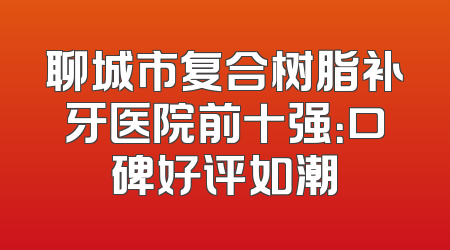聊城市复合树脂补牙医院前十强：口碑好评如潮