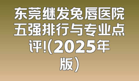 东莞继发兔唇医院五强排行与专业点评!(2025年版)