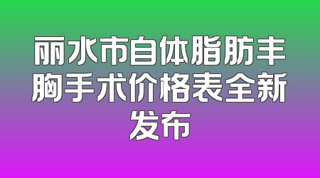 丽水市自体脂肪丰胸手术价格表全新发布